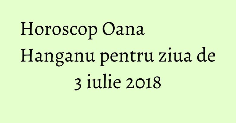 Horoscop Oana Hanganu pentru ziua de 3 iulie 2018 Horoscop Oana Hanganu pentru ziua de 3 iulie 2018