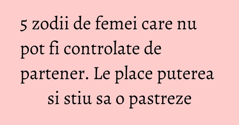 5 zodii de femei care nu pot fi controlate de partener. Le place puterea si stiu sa o pastreze