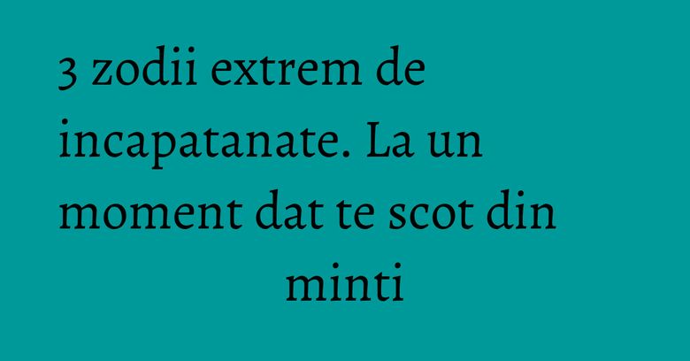 3 zodii extrem de incapatanate. La un moment dat te scot din minti 3 zodii extrem de incapatanate. La un moment dat te scot din minti