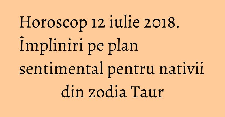 Horoscop 12 iulie 2018. Împliniri pe plan sentimental pentru nativii din zodia Taur Horoscop 12 iulie 2018. Împliniri pe plan sentimental pentru nativii din zodia Taur