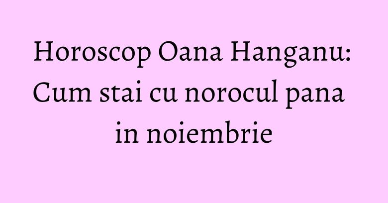 Horoscop Oana Hanganu: Cum stai cu norocul pana in noiembrie