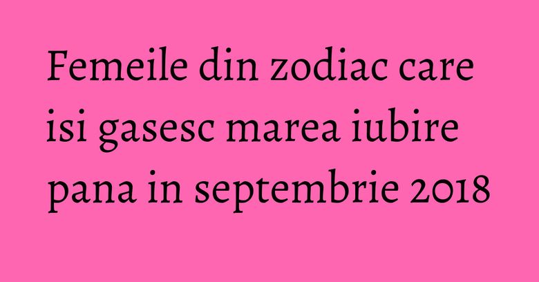 Femeile din zodiac care isi gasesc marea iubire pana in septembrie 2018 Femeile din zodiac care isi gasesc marea iubire pana in septembrie 2018