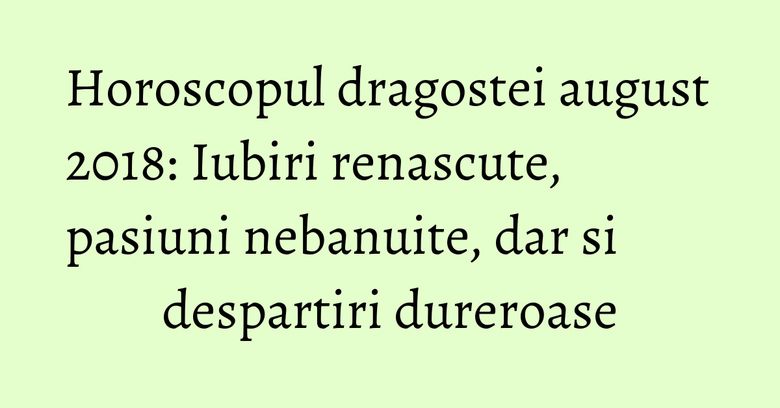 Horoscopul dragostei august 2018: Iubiri renascute, pasiuni nebanuite, dar si despartiri dureroase
