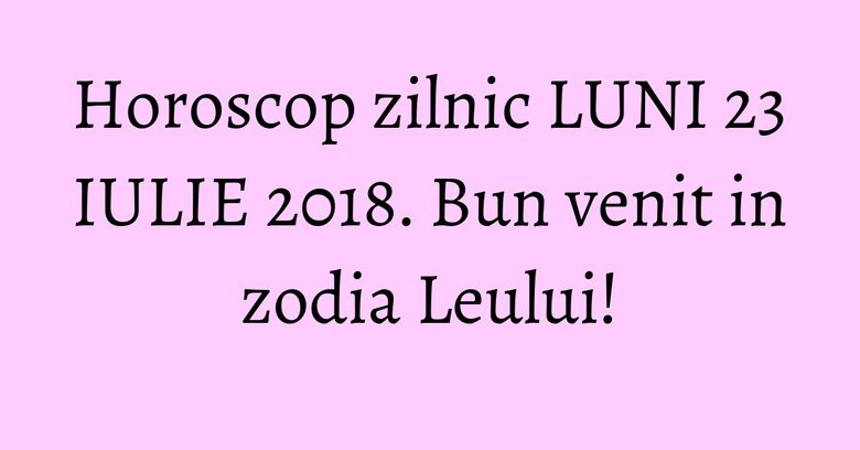 Horoscop zilnic LUNI 23 IULIE 2018. Bun venit in zodia Leului!