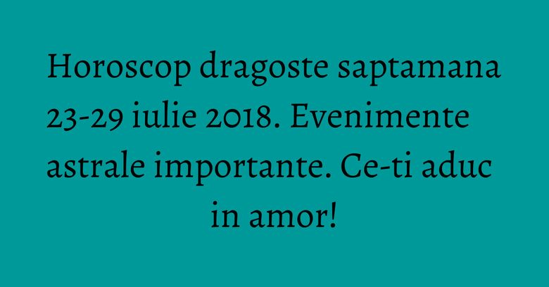 Horoscop dragoste saptamana 23-29 iulie 2018. Evenimente astrale importante. Ce-ti aduc in amor! Horoscop dragoste saptamana 23-29 iulie 2018. Evenimente astrale importante. Ce-ti aduc in amor!