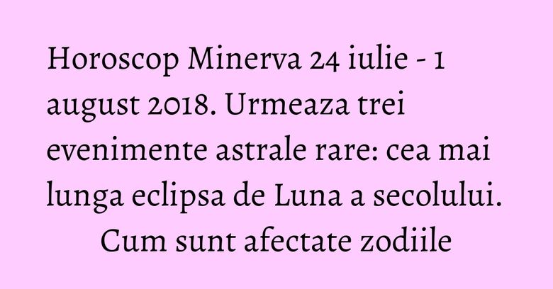 Horoscop Minerva 24 iulie - 1 august 2018. Urmeaza trei evenimente astrale rare: cea mai lunga eclipsa de Luna a secolului. Cum sunt afectate zodiile