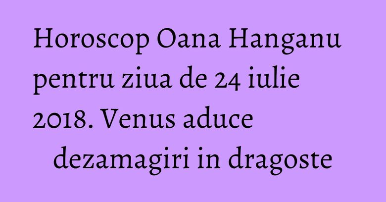 Horoscop Oana Hanganu pentru ziua de 24 iulie 2018. Venus aduce dezamagiri in dragoste