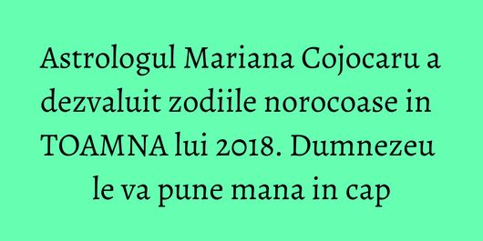 Astrologul Mariana Cojocaru a dezvaluit zodiile norocoase in TOAMNA lui 2018. Dumnezeu le va pune mana in cap
