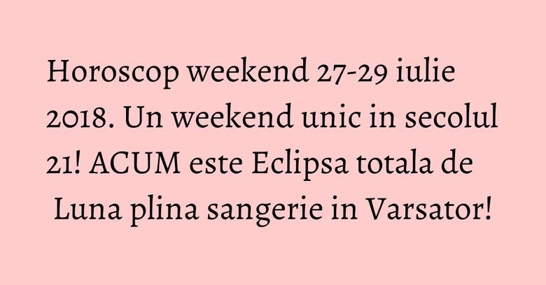 Horoscop weekend 27-29 iulie 2018. Un weekend unic in secolul 21! ACUM este Eclipsa totala de Luna plina sangerie in Varsator!