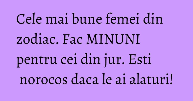 Cele mai bune femei din zodiac. Fac MINUNI pentru cei din jur. Esti norocos daca le ai alaturi!