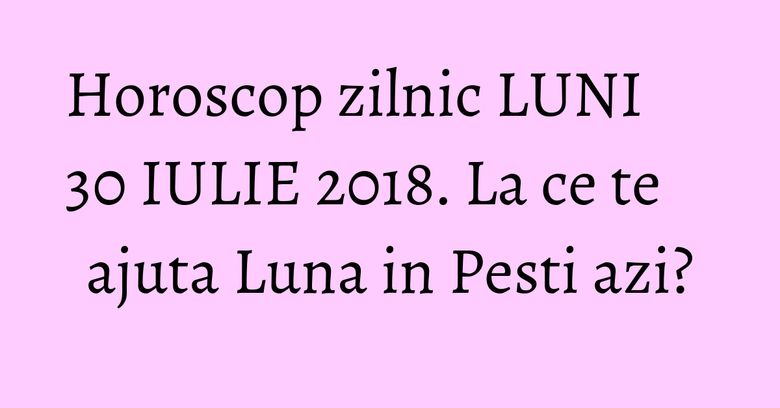 Horoscop zilnic LUNI 30 IULIE 2018. La ce te ajuta Luna in Pesti azi?