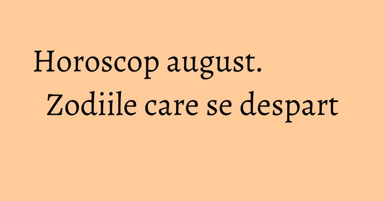 Horoscop august. Zodiile care se despart Horoscop august. Zodiile care se despart