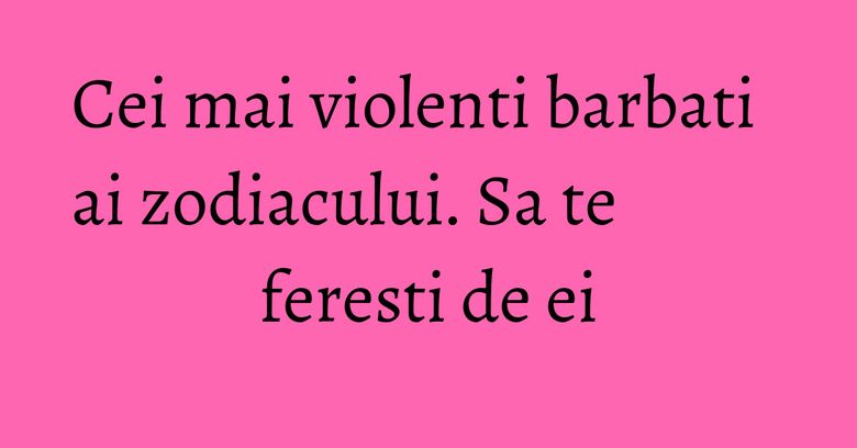 Cei mai violenti barbati ai zodiacului. Sa te feresti de ei Cei mai violenti barbati ai zodiacului. Sa te feresti de ei