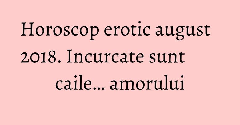 Horoscop erotic august 2018. Incurcate sunt caile… amorului
