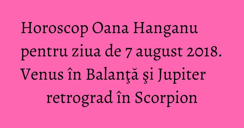 Horoscop Oana Hanganu pentru ziua de 7 august 2018. Venus în Balanţă şi Jupiter retrograd în Scorpion Horoscop Oana Hanganu pentru ziua de 7 august 2018. Venus în Balanţă şi Jupiter retrograd în Scorpion