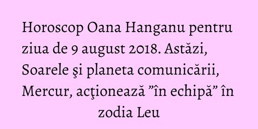 Horoscop Oana Hanganu pentru ziua de 9 august 2018. Astăzi, Soarele şi planeta comunicării, Mercur, acţionează ”în echipă” în zodia Leu
