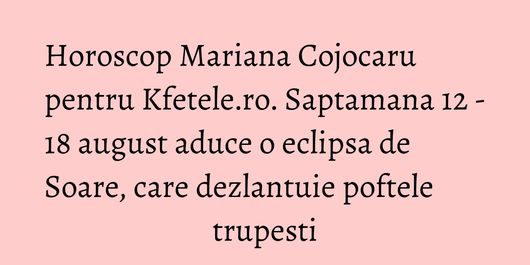 Horoscop Mariana Cojocaru pentru Kfetele.ro. Saptamana 12 - 18 august aduce o eclipsa de Soare, care dezlantuie poftele trupesti