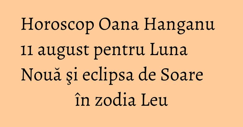 Horoscop Oana Hanganu 11 august pentru Luna Nouă şi eclipsa de Soare în zodia Leu