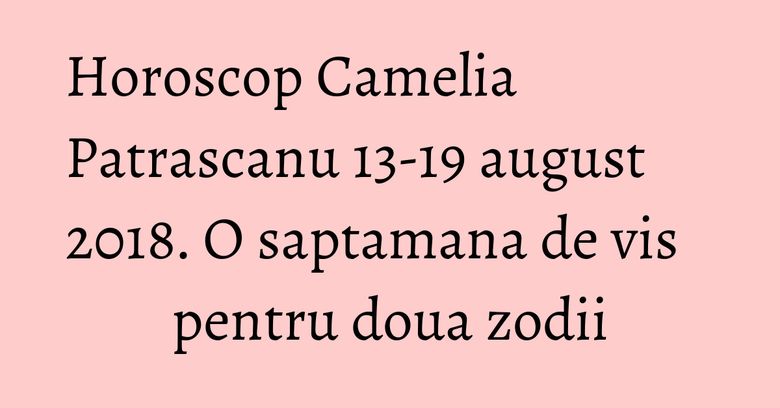 Horoscop Camelia Patrascanu 13-19 august 2018. O saptamana de vis pentru doua zodii