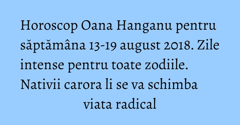Horoscop Oana Hanganu pentru săptămâna 13-19 august 2018. Zile intense pentru toate zodiile. Nativii carora li se va schimba viata radical