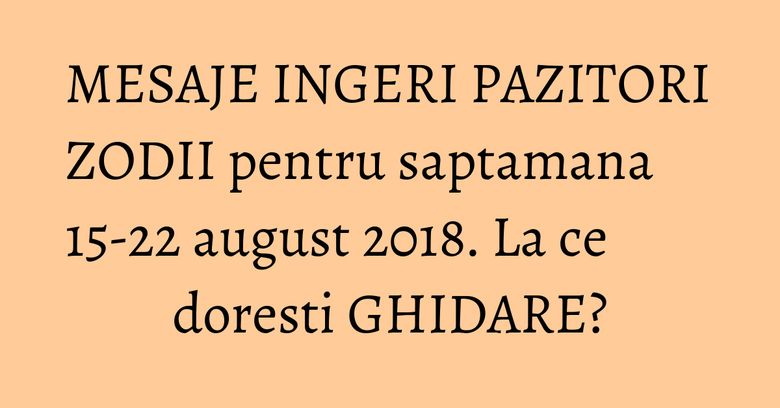 MESAJE INGERI PAZITORI ZODII pentru saptamana 15-22 august 2018. La ce doresti GHIDARE?
