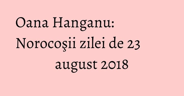 Oana Hanganu: Norocoşii zilei de 23 august 2018 Oana Hanganu: Norocoşii zilei de 23 august 2018