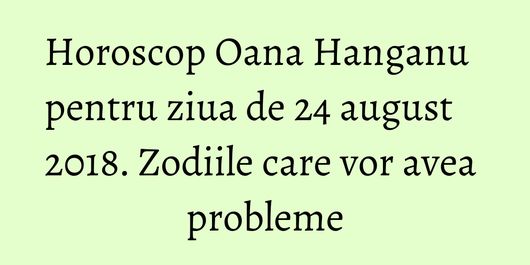 Horoscop Oana Hanganu pentru ziua de 24 august 2018. Zodiile care vor avea probleme