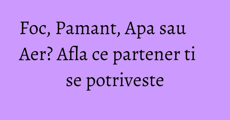 Foc, Pamant, Apa sau Aer? Afla ce partener ti se potriveste Foc, Pamant, Apa sau Aer? Afla ce partener ti se potriveste