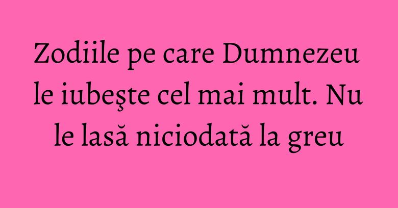 Zodiile pe care Dumnezeu le iubeşte cel mai mult. Nu le lasă niciodată la greu
