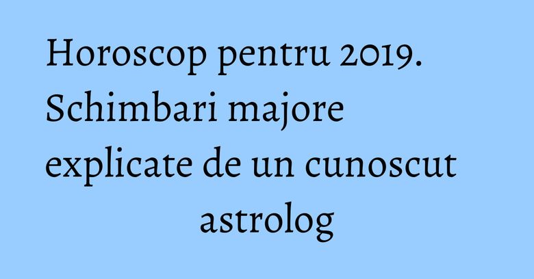 Horoscop pentru 2019. Schimbari majore explicate de un cunoscut astrolog