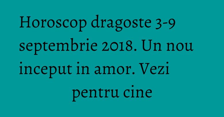Horoscop dragoste 3-9 septembrie 2018. Un nou inceput in amor. Vezi pentru cine