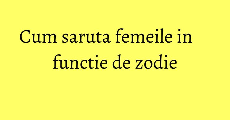 Cum saruta femeile in functie de zodie