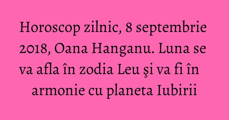 Horoscop zilnic, 8 septembrie 2018, Oana Hanganu. Luna se va afla în zodia Leu şi va fi în armonie cu planeta Iubirii Horoscop zilnic, 8 septembrie 2018, Oana Hanganu. Luna se va afla în zodia Leu şi va fi în armonie cu planeta Iubirii