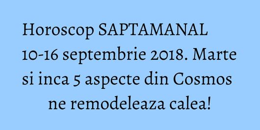 Horoscop SAPTAMANAL 10-16 septembrie 2018. Marte si inca 5 aspecte din Cosmos ne remodeleaza calea!