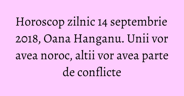 Horoscop zilnic 14 septembrie 2018,  Oana Hanganu. Unii vor avea noroc, altii vor avea parte de conflicte