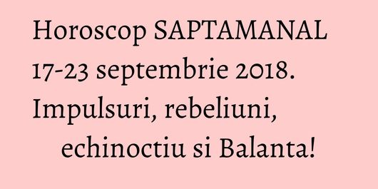 Horoscop SAPTAMANAL 17-23 septembrie 2018. Impulsuri, rebeliuni, echinoctiu si Balanta!