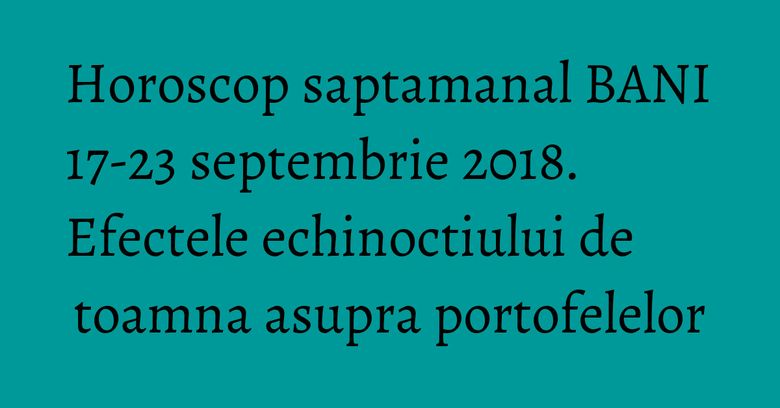 Horoscop saptamanal BANI 17-23 septembrie 2018. Efectele echinoctiului de toamna asupra portofelelor
