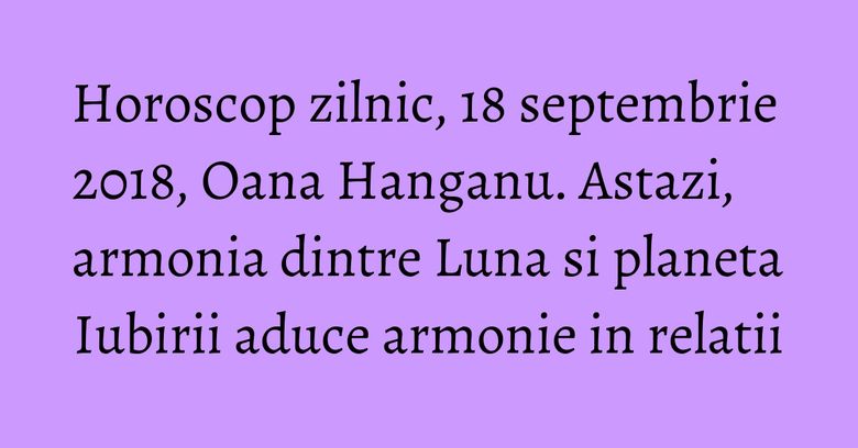 Horoscop zilnic, 18 septembrie 2018, Oana Hanganu. Astazi, armonia dintre Luna si planeta Iubirii aduce armonie in relatii
