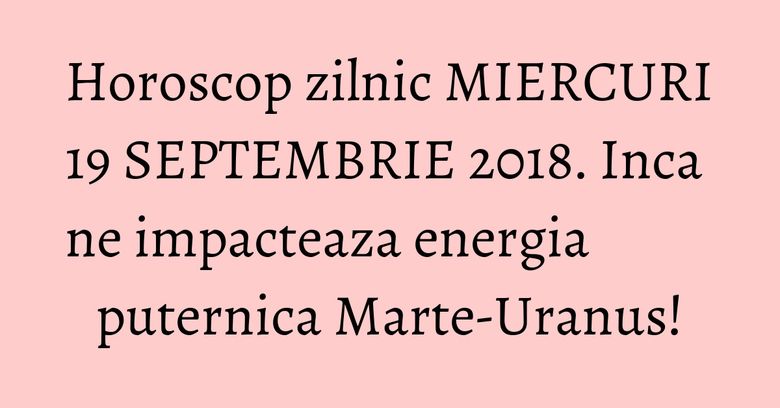 Horoscop zilnic MIERCURI 19 SEPTEMBRIE 2018. Inca ne impacteaza energia puternica Marte-Uranus!