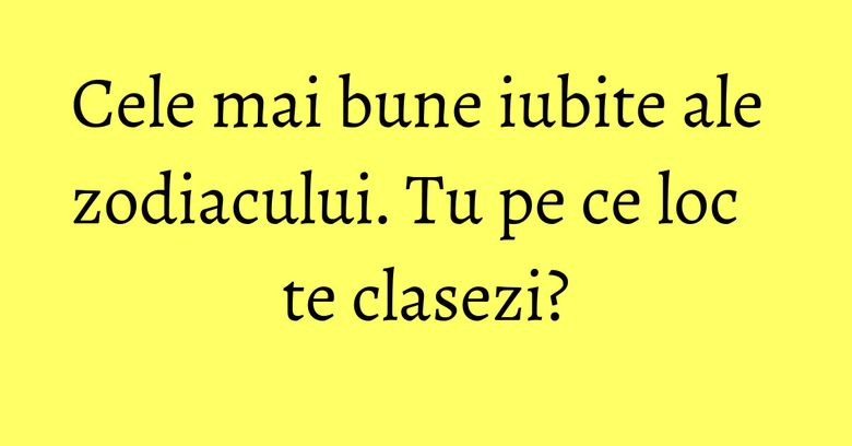 Cele mai bune iubite ale zodiacului. Tu pe ce loc te clasezi?