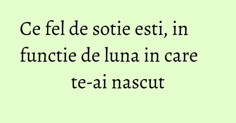Ce fel de sotie esti, in functie de luna in care te-ai nascut Ce fel de sotie esti, in functie de luna in care te-ai nascut