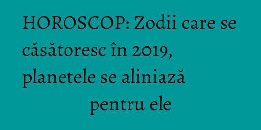 HOROSCOP: Zodii care se căsătoresc în 2019, planetele se aliniază pentru ele