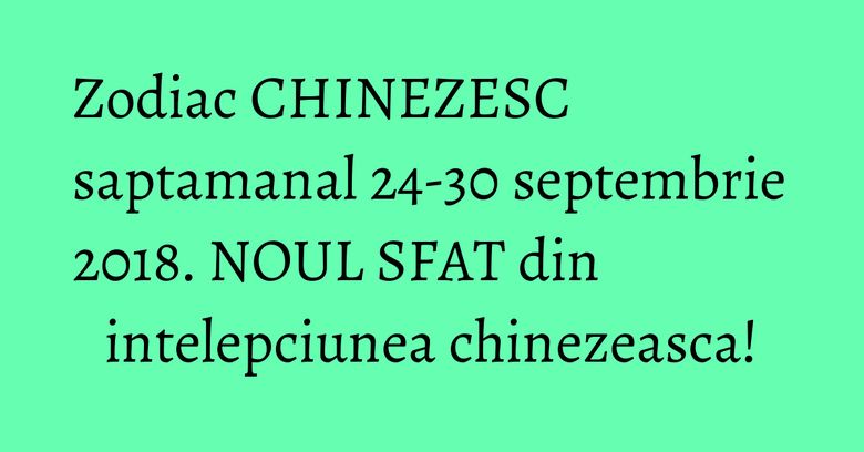 Zodiac CHINEZESC saptamanal 24-30 septembrie 2018. NOUL SFAT din intelepciunea chinezeasca!
