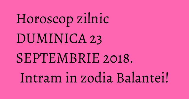 Horoscop zilnic DUMINICA 23 SEPTEMBRIE 2018. Intram in zodia Balantei!
