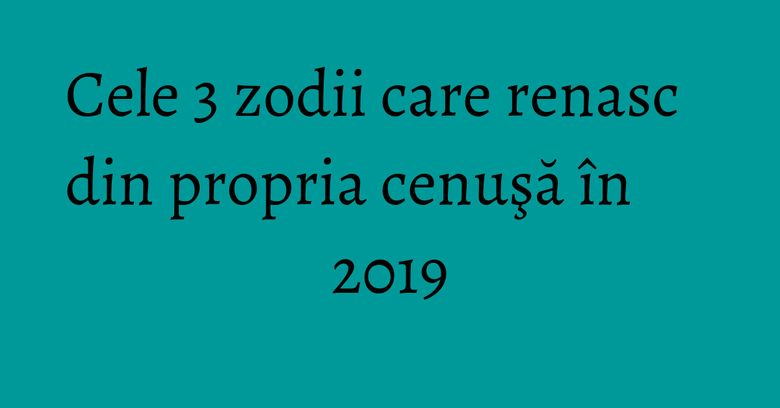 Cele 3 zodii care renasc din propria cenuşă în 2019 Cele 3 zodii care renasc din propria cenuşă în 2019