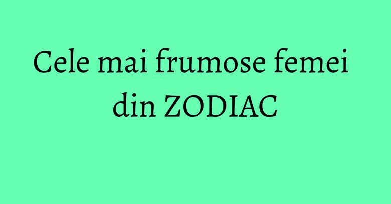 Cele mai frumose femei din ZODIAC Cele mai frumose femei din ZODIAC