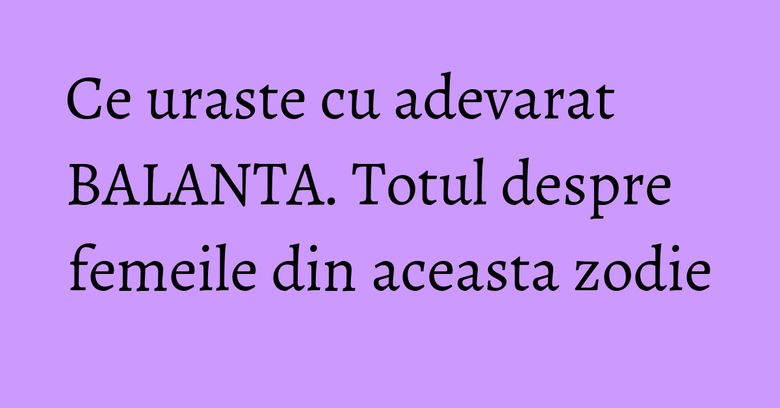 Ce uraste cu adevarat BALANTA. Totul despre femeile din aceasta zodie Ce uraste cu adevarat BALANTA. Totul despre femeile din aceasta zodie