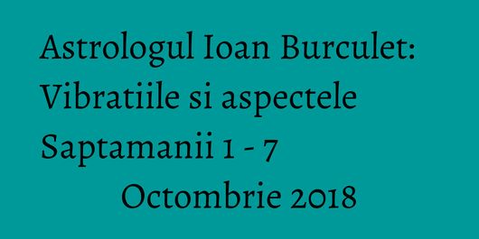 Astrologul Ioan Burculet: Vibratiile si aspectele Saptamanii 1 - 7 Octombrie 2018