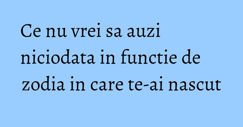 Ce nu vrei sa auzi niciodata in functie de zodia in care te-ai nascut Ce nu vrei sa auzi niciodata in functie de zodia in care te-ai nascut