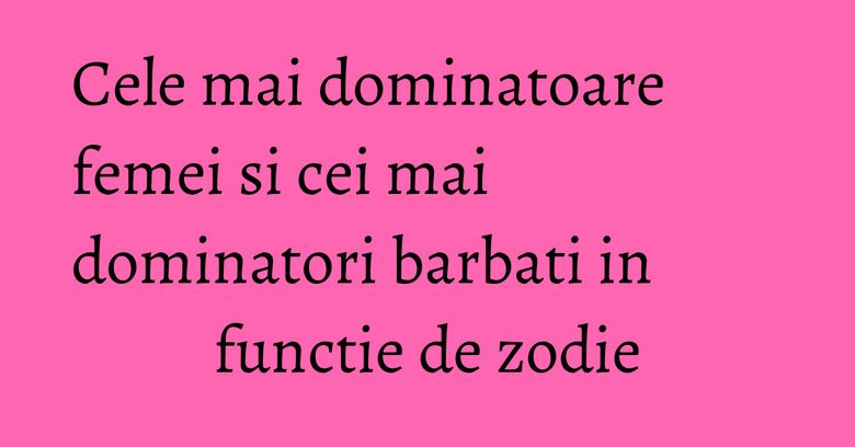Cele mai dominatoare femei si cei mai dominatori barbati in functie de zodie